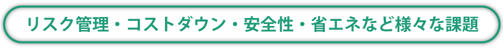 リスク管理・コストダウン・安全性・省エネなど様々な課題
